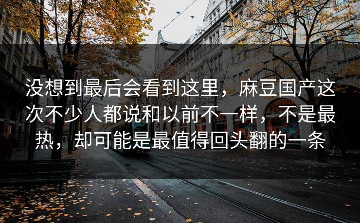 没想到最后会看到这里，麻豆国产这次不少人都说和以前不一样，不是最热，却可能是最值得回头翻的一条