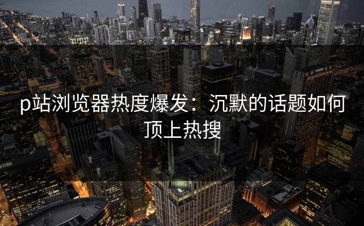 p站浏览器热度爆发：沉默的话题如何顶上热搜