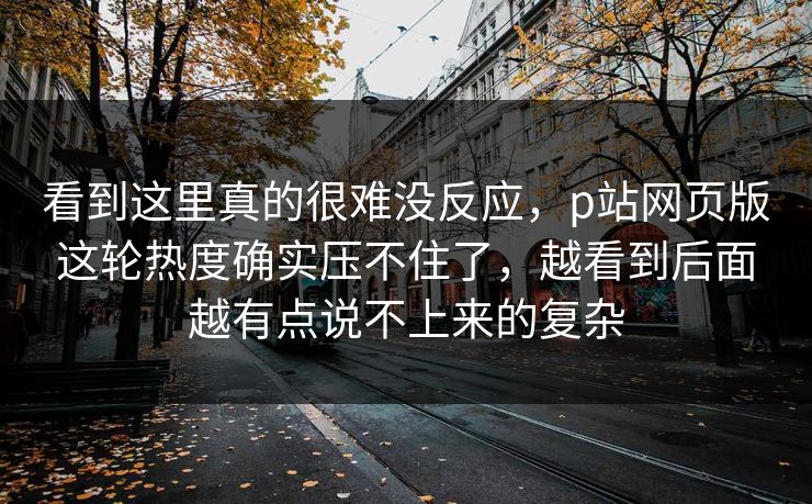 看到这里真的很难没反应，p站网页版这轮热度确实压不住了，越看到后面越有点说不上来的复杂