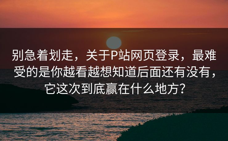 别急着划走，关于P站网页登录，最难受的是你越看越想知道后面还有没有，它这次到底赢在什么地方？