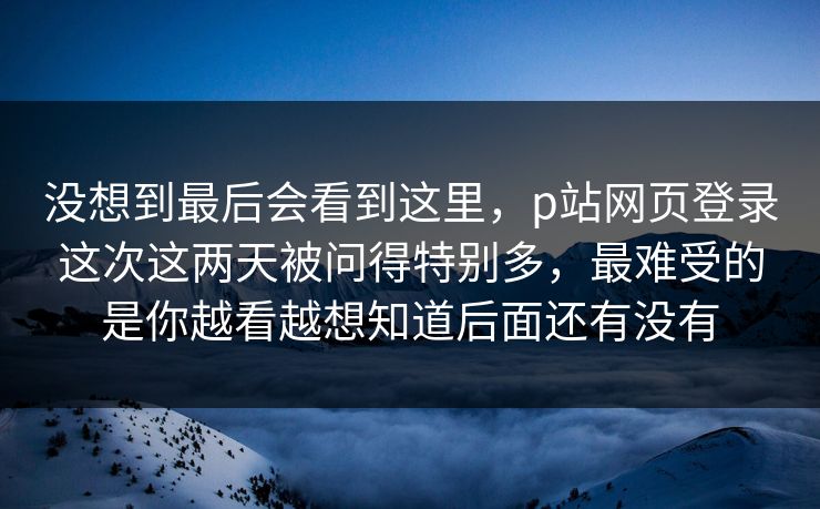 没想到最后会看到这里，p站网页登录这次这两天被问得特别多，最难受的是你越看越想知道后面还有没有