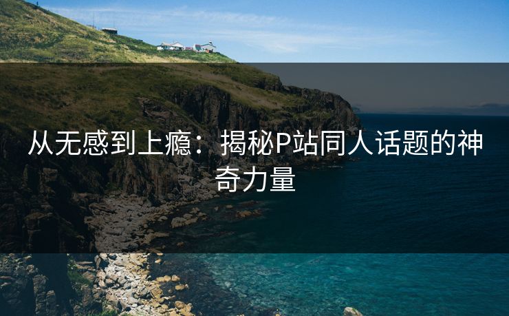 从无感到上瘾：揭秘P站同人话题的神奇力量