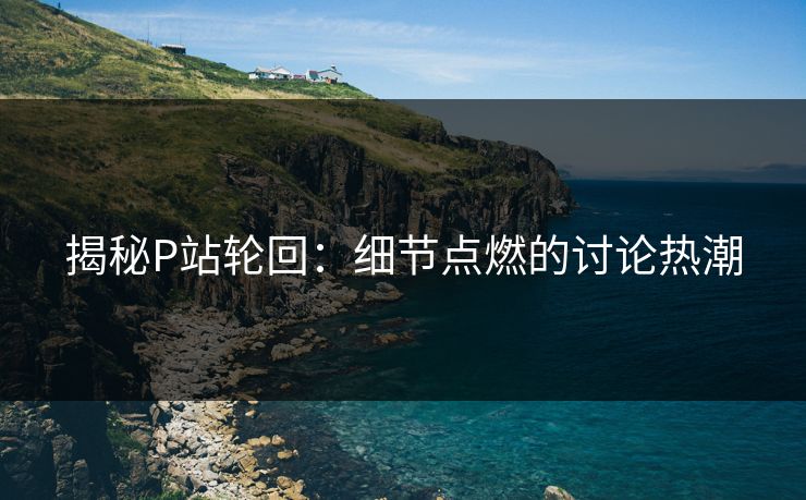 揭秘P站轮回：细节点燃的讨论热潮