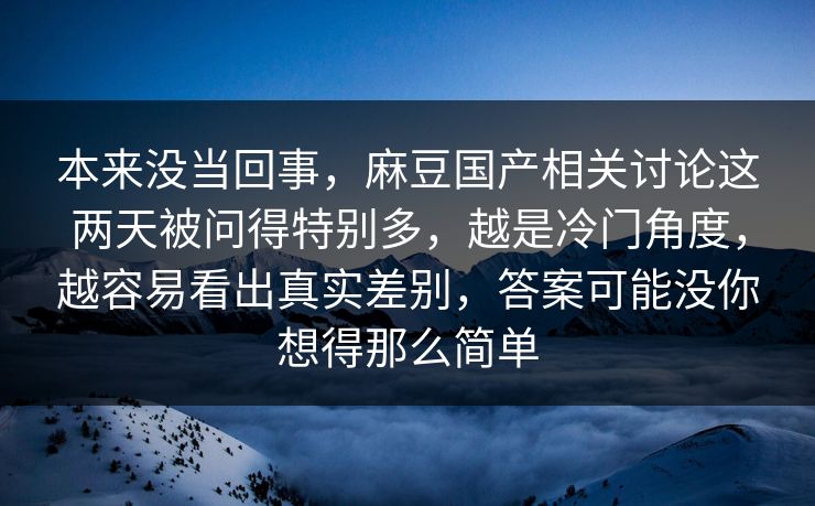 本来没当回事，麻豆国产相关讨论这两天被问得特别多，越是冷门角度，越容易看出真实差别，答案可能没你想得那么简单
