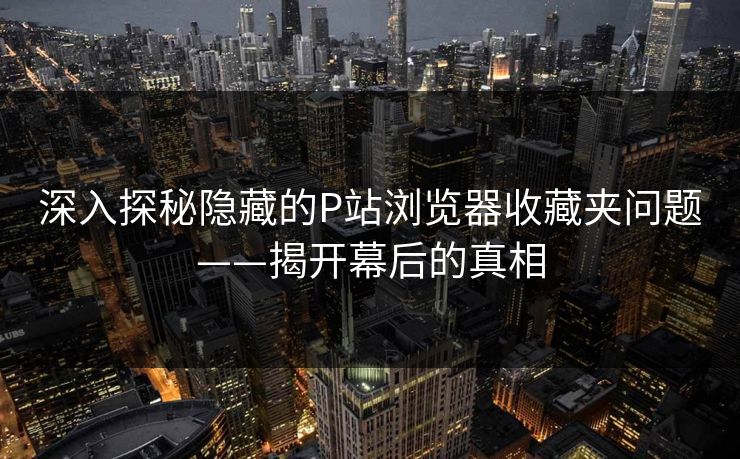 深入探秘隐藏的P站浏览器收藏夹问题——揭开幕后的真相
