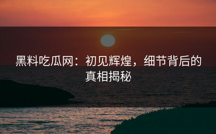 黑料吃瓜网：初见辉煌，细节背后的真相揭秘