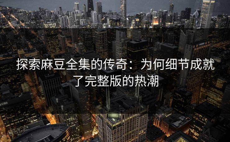 探索麻豆全集的传奇：为何细节成就了完整版的热潮