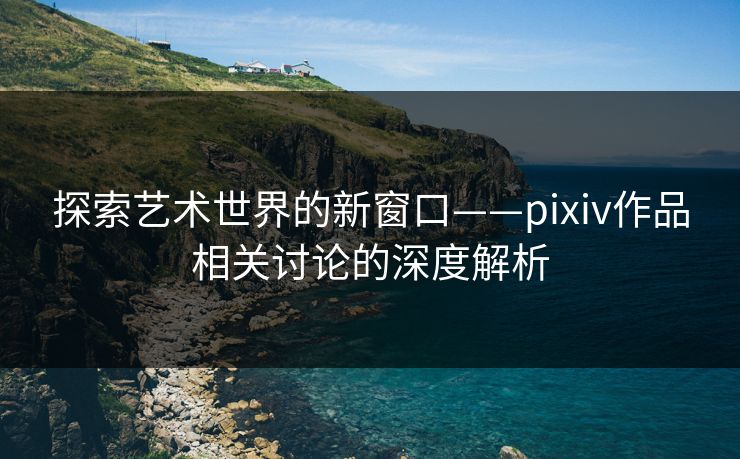 探索艺术世界的新窗口——pixiv作品相关讨论的深度解析