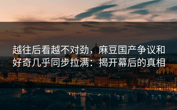 越往后看越不对劲，麻豆国产争议和好奇几乎同步拉满：揭开幕后的真相