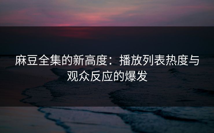 麻豆全集的新高度：播放列表热度与观众反应的爆发