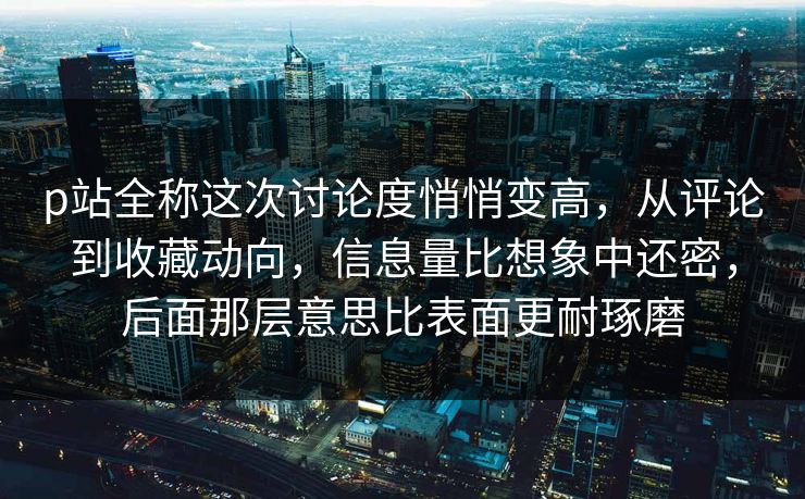 p站全称这次讨论度悄悄变高，从评论到收藏动向，信息量比想象中还密，后面那层意思比表面更耐琢磨