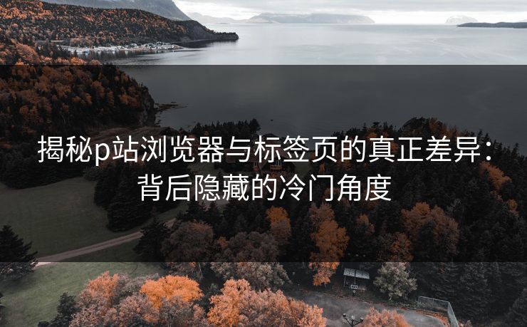 揭秘p站浏览器与标签页的真正差异:背后隐藏的冷门角度 揭秘p站浏览器与标签页的真正差异:背后隐藏的冷门角度
