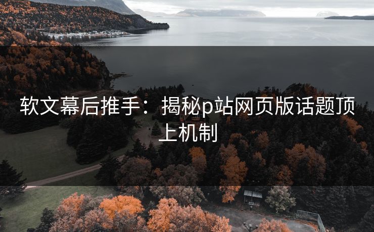 软文幕后推手:揭秘p站网页版话题顶上机制 软文幕后推手:揭秘p站网页版话题顶上机制