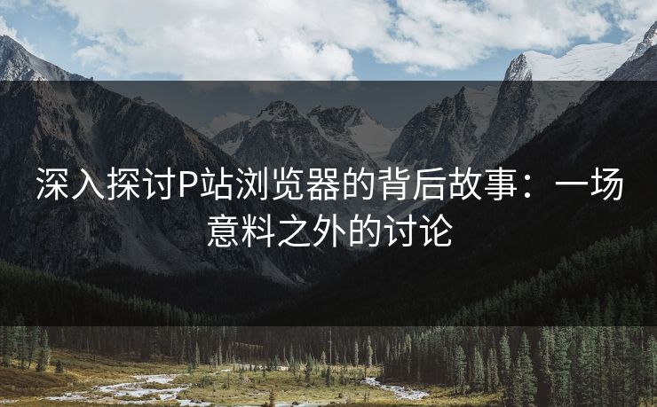 深入探讨P站浏览器的背后故事：一场意料之外的讨论