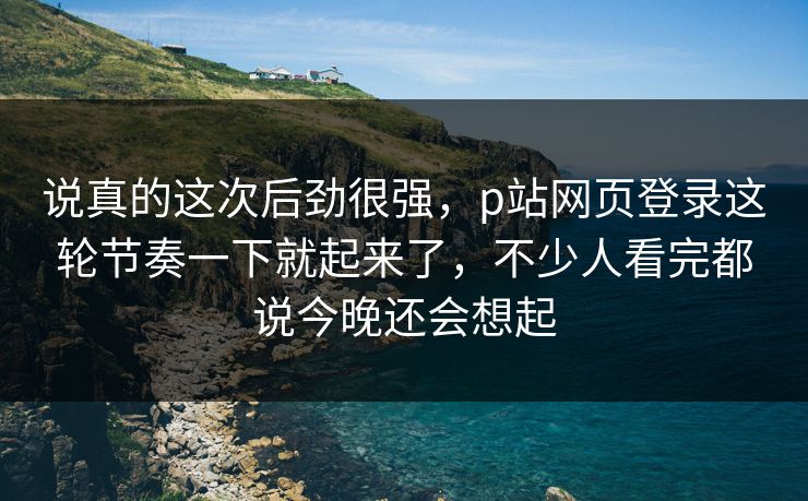说真的这次后劲很强，p站网页登录这轮节奏一下就起来了，不少人看完都说今晚还会想起