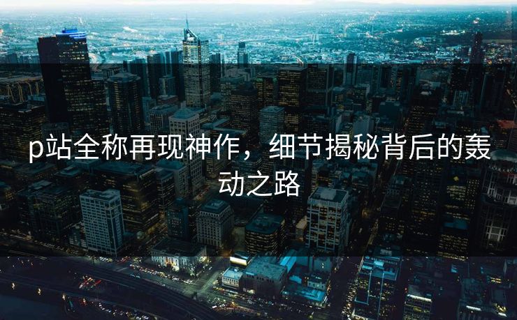 p站全称再现神作,细节揭秘背后的轰动之路 p站全称再现神作,细节揭秘背后的轰动之路