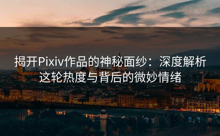 揭开Pixiv作品的神秘面纱：深度解析这轮热度与背后的微妙情绪