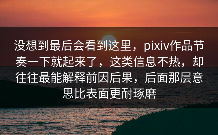 没想到最后会看到这里，pixiv作品节奏一下就起来了，这类信息不热，却往往最能解释前因后果，后面那层意思比表面更耐琢磨