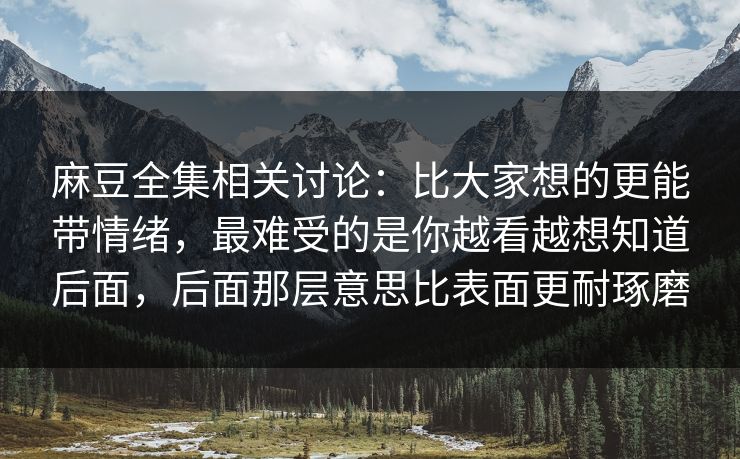 麻豆全集相关讨论：比大家想的更能带情绪，最难受的是你越看越想知道后面，后面那层意思比表面更耐琢磨