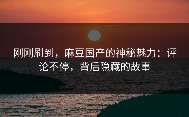 刚刚刷到，麻豆国产的神秘魅力：评论不停，背后隐藏的故事