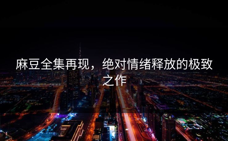 麻豆全集再现,绝对情绪释放的极致之作 麻豆全集再现,绝对情绪释放的极致之作