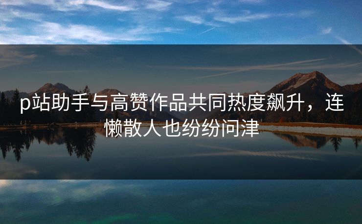 p站助手与高赞作品共同热度飙升，连懒散人也纷纷问津
