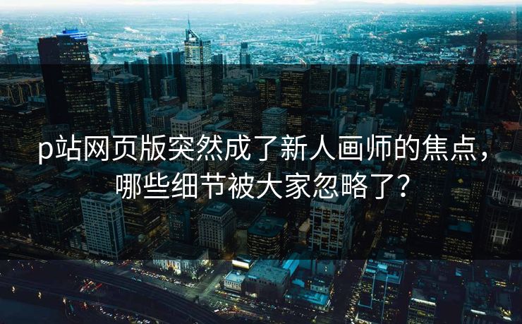 p站网页版突然成了新人画师的焦点，哪些细节被大家忽略了？