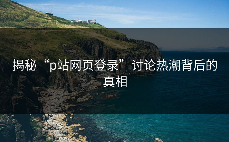 揭秘“p站网页登录”讨论热潮背后的真相