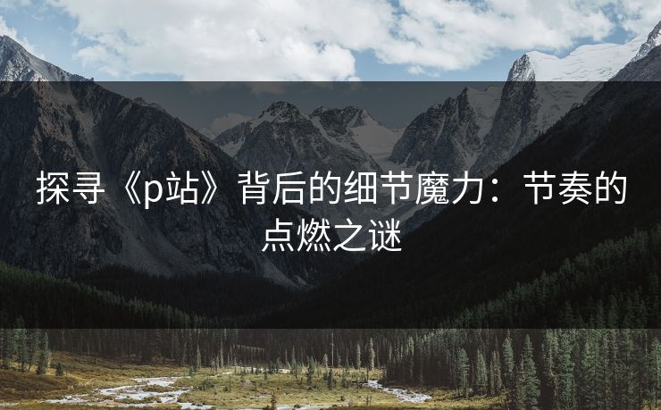 探寻《p站》背后的细节魔力:节奏的点燃之谜 探寻《p站》背后的细节魔力:节奏的点燃之谜