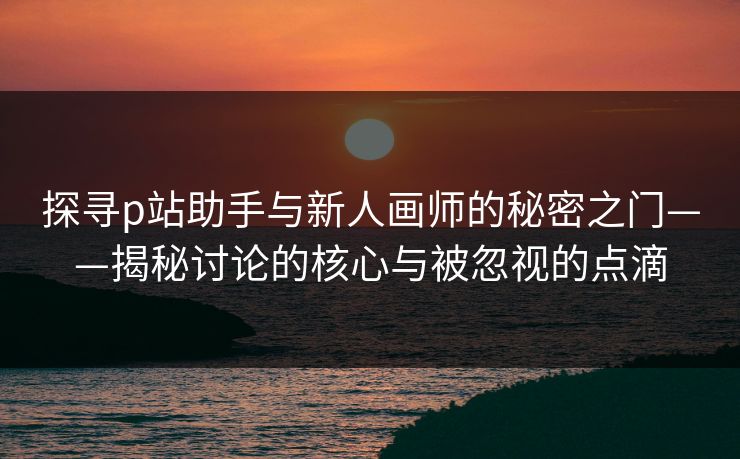 探寻p站助手与新人画师的秘密之门——揭秘讨论的核心与被忽视的点滴