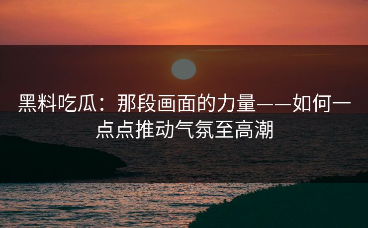 黑料吃瓜：那段画面的力量——如何一点点推动气氛至高潮