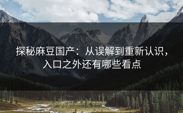 探秘麻豆国产：从误解到重新认识，入口之外还有哪些看点