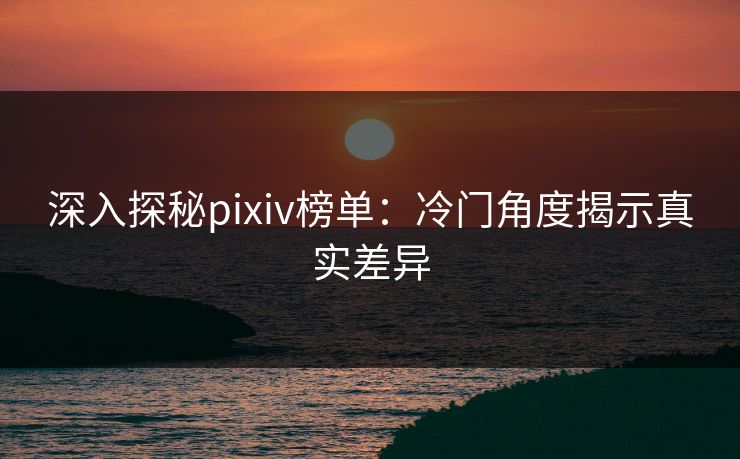 深入探秘pixiv榜单：冷门角度揭示真实差异