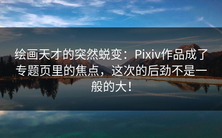 绘画天才的突然蜕变：Pixiv作品成了专题页里的焦点，这次的后劲不是一般的大！