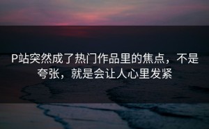 P站突然成了热门作品里的焦点，不是夸张，就是会让人心里发紧