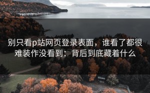 别只看p站网页登录表面，谁看了都很难装作没看到：背后到底藏着什么