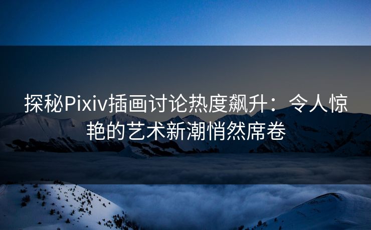 探秘Pixiv插画讨论热度飙升：令人惊艳的艺术新潮悄然席卷