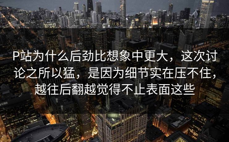 P站为什么后劲比想象中更大,这次讨论之所以猛,是因为细节实在压不住,越往后翻越觉得不止表面这些 P站为什么后劲比想象中更大,这次讨论之所以猛,是因为细节实在压不住,越往后翻越觉得不止表面这些