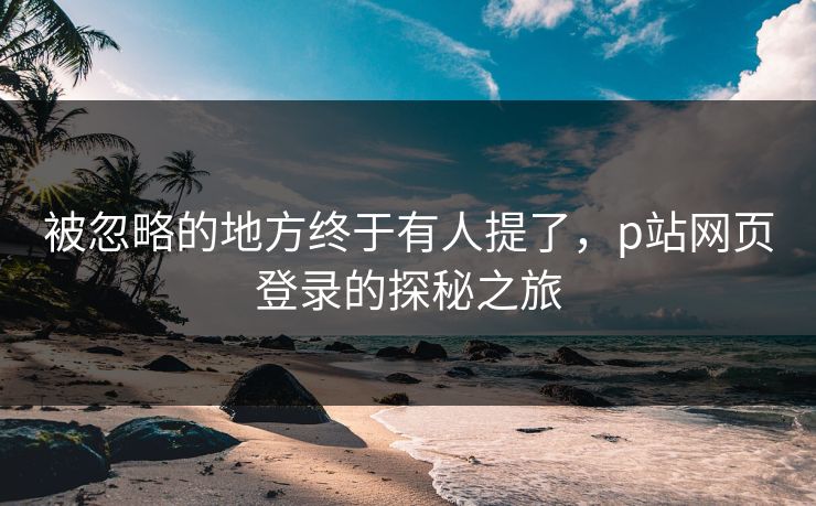 被忽略的地方终于有人提了,p站网页登录的探秘之旅 被忽略的地方终于有人提了,p站网页登录的探秘之旅