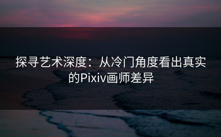 探寻艺术深度:从冷门角度看出真实的Pixiv画师差异 探寻艺术深度:从冷门角度看出真实的Pixiv画师差异