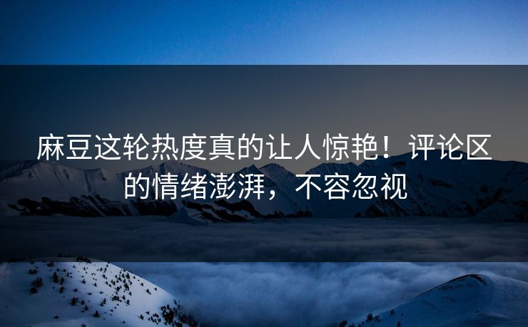 麻豆这轮热度真的让人惊艳！评论区的情绪澎湃，不容忽视